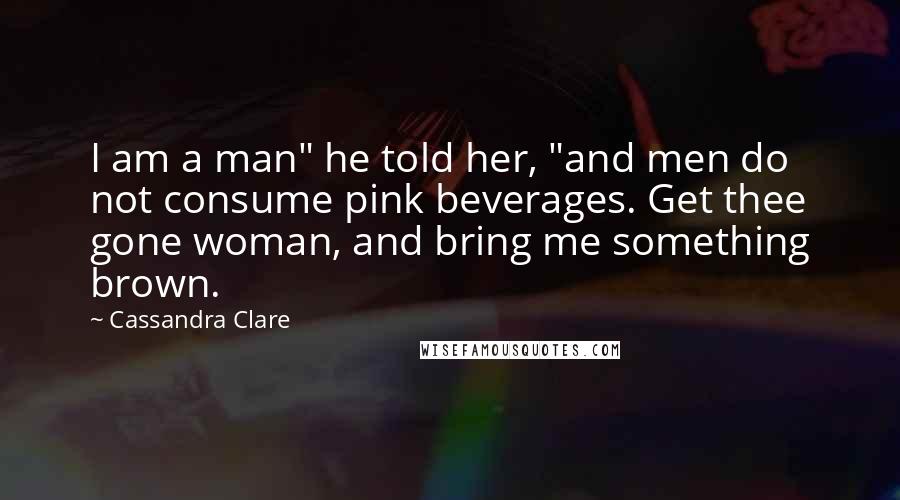Cassandra Clare Quotes: I am a man" he told her, "and men do not consume pink beverages. Get thee gone woman, and bring me something brown.