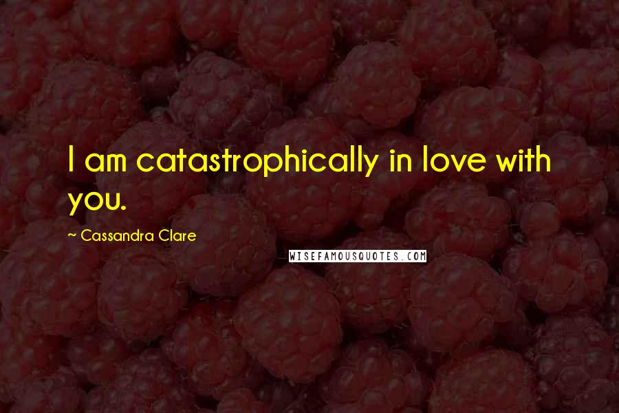 Cassandra Clare Quotes: I am catastrophically in love with you.