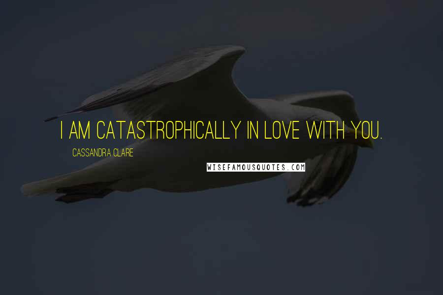 Cassandra Clare Quotes: I am catastrophically in love with you.