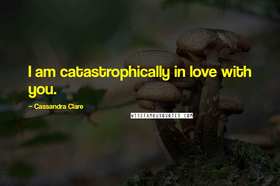 Cassandra Clare Quotes: I am catastrophically in love with you.