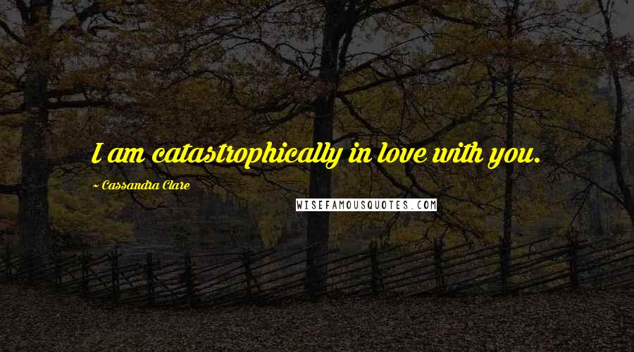 Cassandra Clare Quotes: I am catastrophically in love with you.