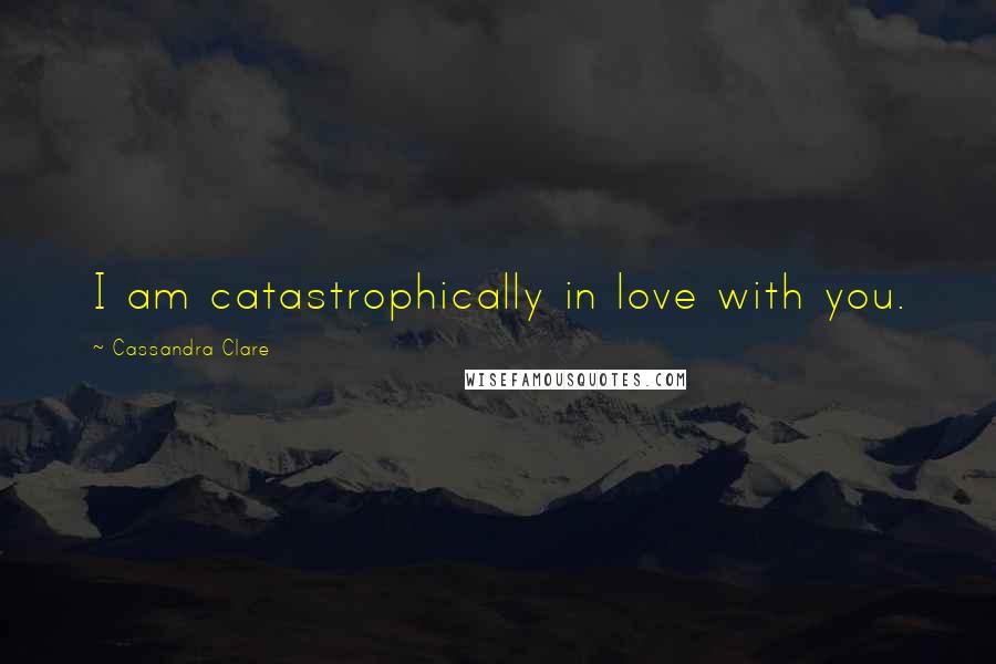 Cassandra Clare Quotes: I am catastrophically in love with you.