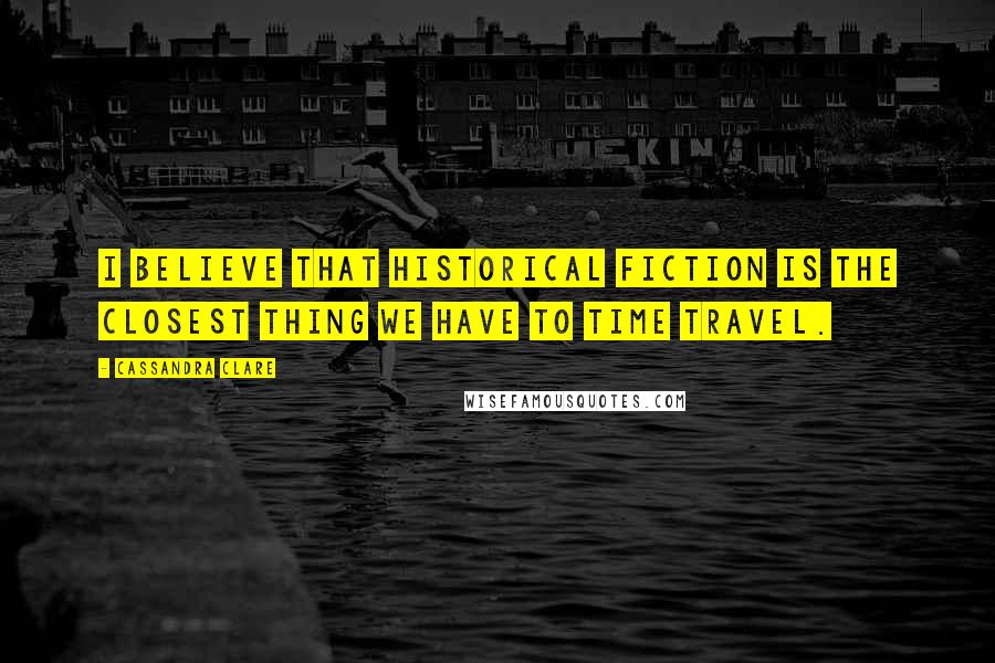 Cassandra Clare Quotes: I believe that historical fiction is the closest thing we have to time travel.