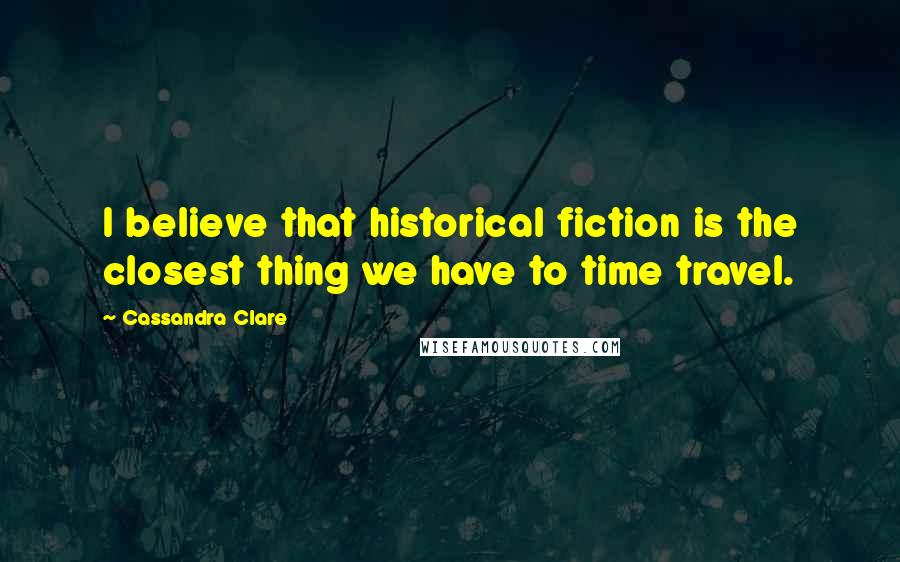 Cassandra Clare Quotes: I believe that historical fiction is the closest thing we have to time travel.