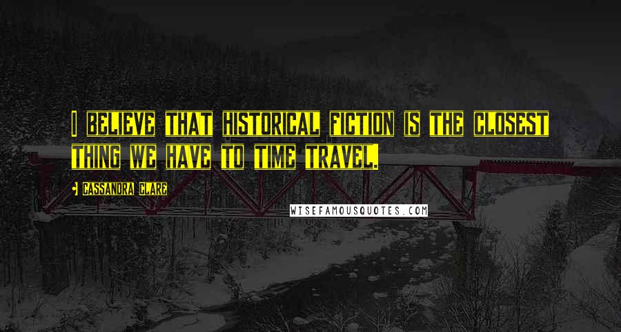 Cassandra Clare Quotes: I believe that historical fiction is the closest thing we have to time travel.