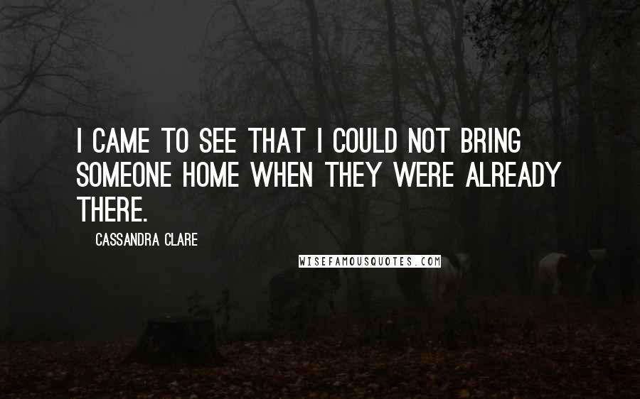 Cassandra Clare Quotes: I came to see that I could not bring someone home when they were already there.