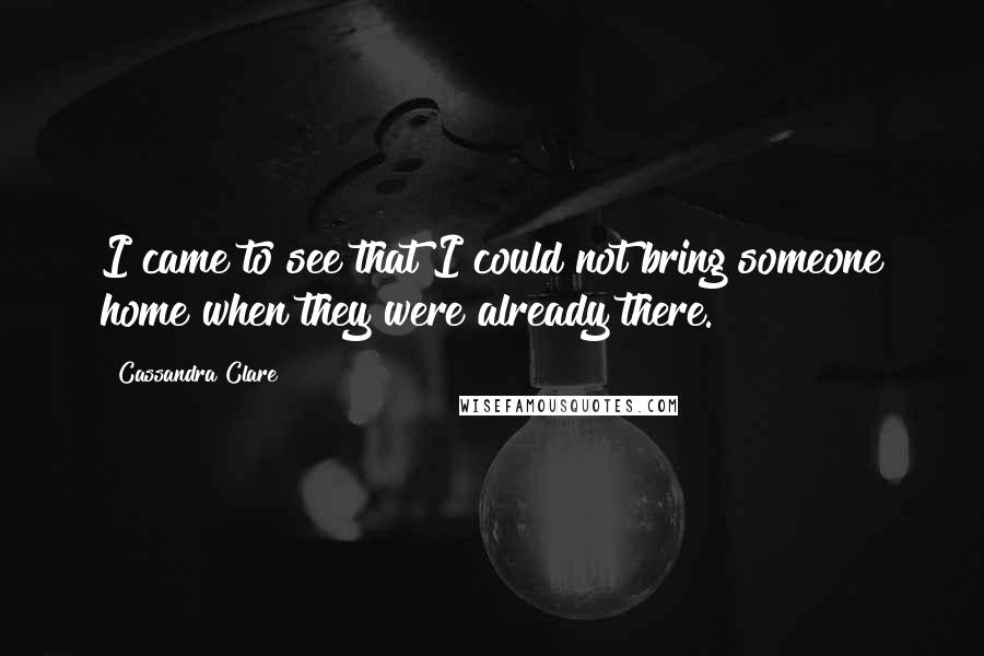 Cassandra Clare Quotes: I came to see that I could not bring someone home when they were already there.