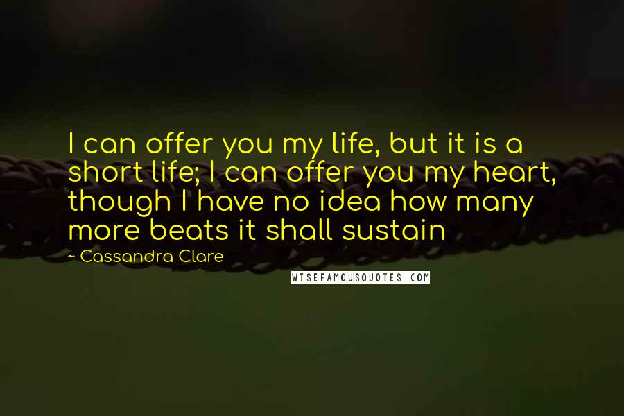 Cassandra Clare Quotes: I can offer you my life, but it is a short life; I can offer you my heart, though I have no idea how many more beats it shall sustain