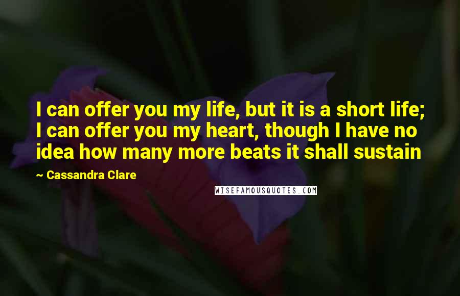 Cassandra Clare Quotes: I can offer you my life, but it is a short life; I can offer you my heart, though I have no idea how many more beats it shall sustain