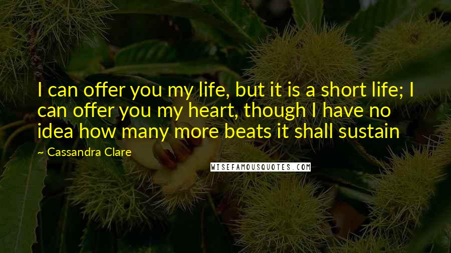 Cassandra Clare Quotes: I can offer you my life, but it is a short life; I can offer you my heart, though I have no idea how many more beats it shall sustain