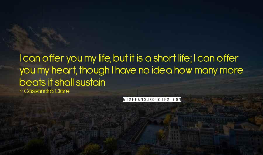 Cassandra Clare Quotes: I can offer you my life, but it is a short life; I can offer you my heart, though I have no idea how many more beats it shall sustain