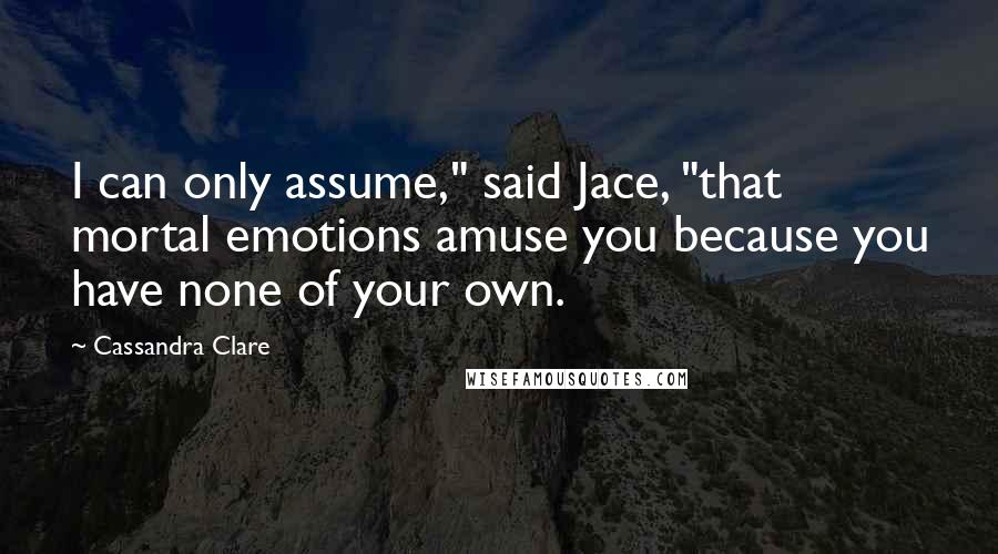 Cassandra Clare Quotes: I can only assume," said Jace, "that mortal emotions amuse you because you have none of your own.