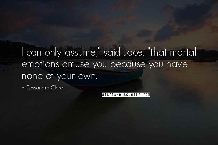 Cassandra Clare Quotes: I can only assume," said Jace, "that mortal emotions amuse you because you have none of your own.