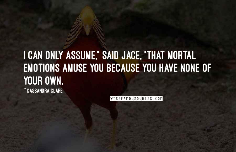 Cassandra Clare Quotes: I can only assume," said Jace, "that mortal emotions amuse you because you have none of your own.