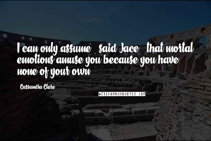 Cassandra Clare Quotes: I can only assume," said Jace, "that mortal emotions amuse you because you have none of your own.