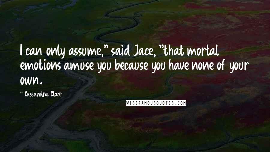 Cassandra Clare Quotes: I can only assume," said Jace, "that mortal emotions amuse you because you have none of your own.