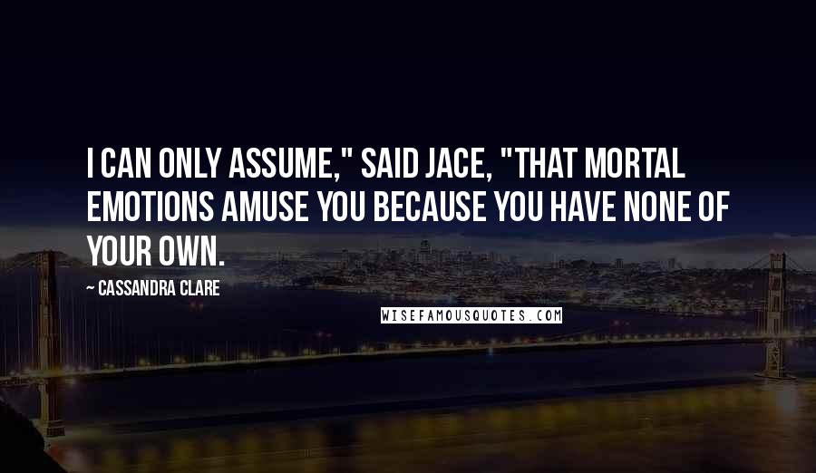 Cassandra Clare Quotes: I can only assume," said Jace, "that mortal emotions amuse you because you have none of your own.