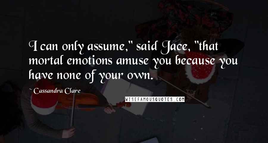 Cassandra Clare Quotes: I can only assume," said Jace, "that mortal emotions amuse you because you have none of your own.