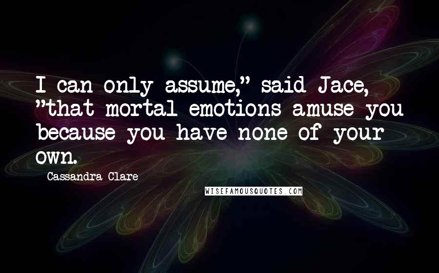 Cassandra Clare Quotes: I can only assume," said Jace, "that mortal emotions amuse you because you have none of your own.