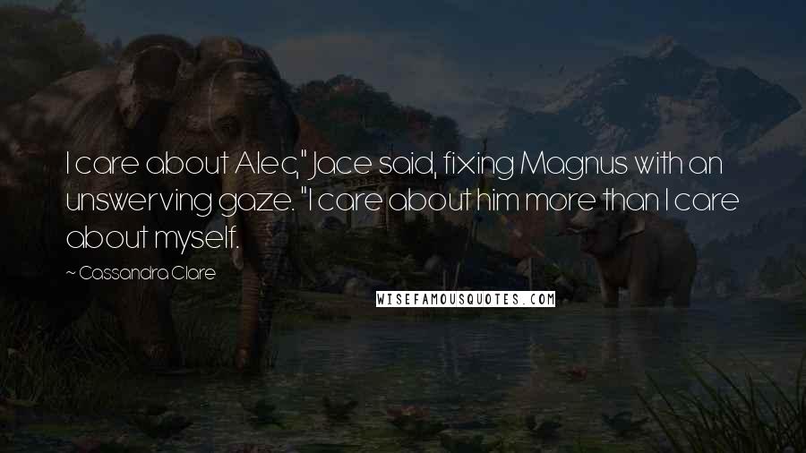 Cassandra Clare Quotes: I care about Alec," Jace said, fixing Magnus with an unswerving gaze. "I care about him more than I care about myself.