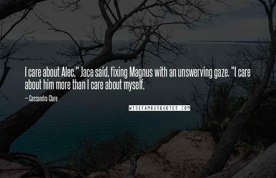 Cassandra Clare Quotes: I care about Alec," Jace said, fixing Magnus with an unswerving gaze. "I care about him more than I care about myself.