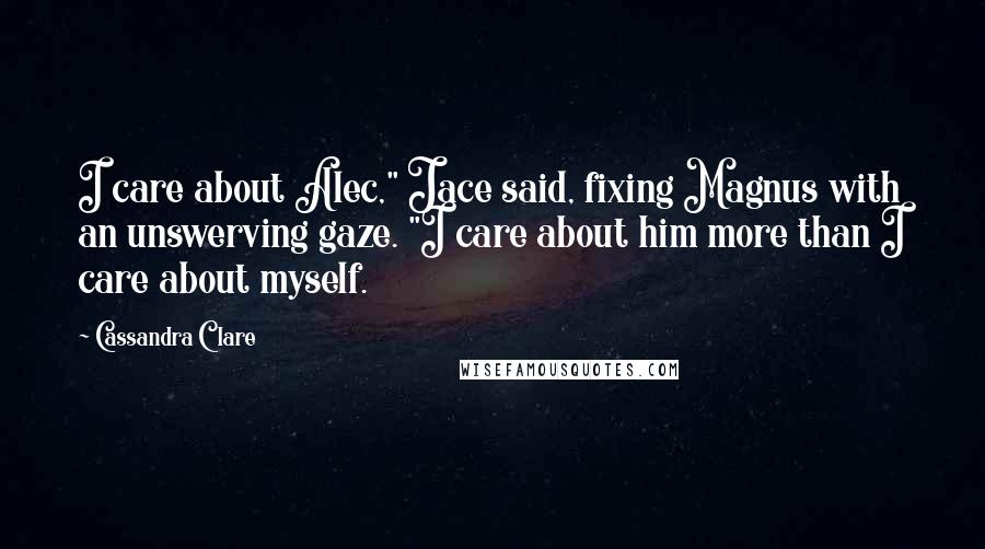 Cassandra Clare Quotes: I care about Alec," Jace said, fixing Magnus with an unswerving gaze. "I care about him more than I care about myself.