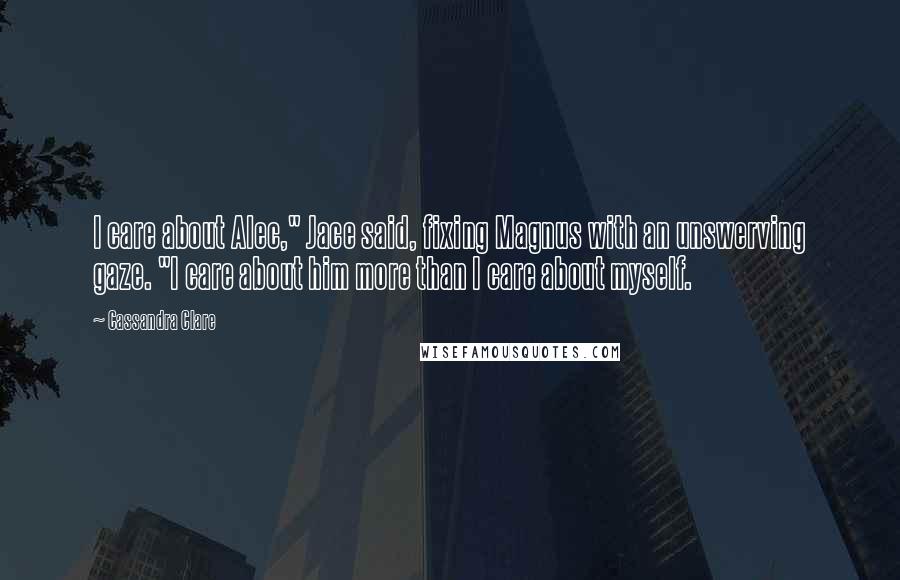 Cassandra Clare Quotes: I care about Alec," Jace said, fixing Magnus with an unswerving gaze. "I care about him more than I care about myself.