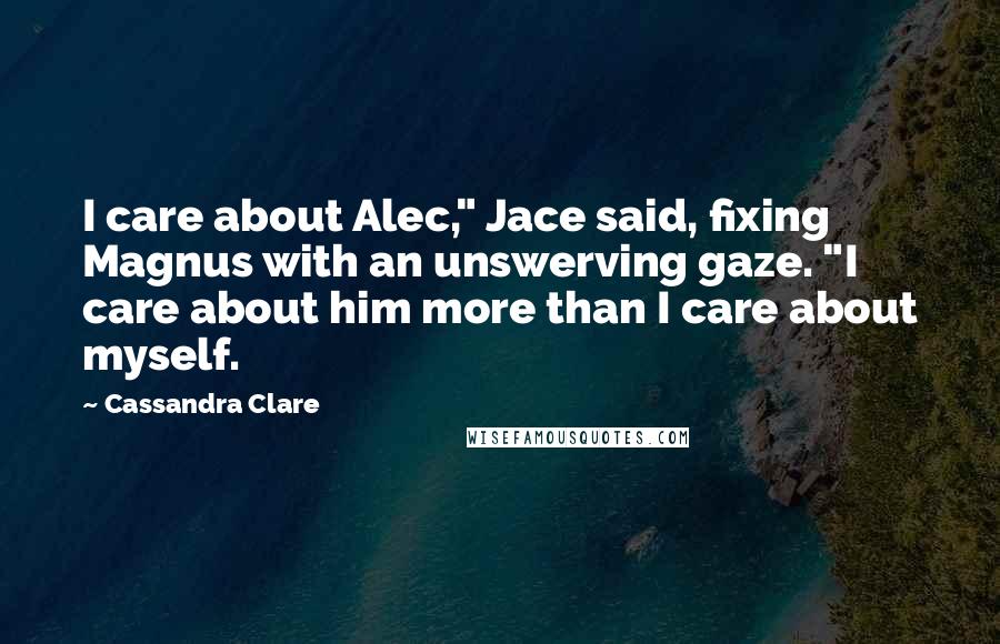 Cassandra Clare Quotes: I care about Alec," Jace said, fixing Magnus with an unswerving gaze. "I care about him more than I care about myself.