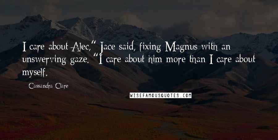 Cassandra Clare Quotes: I care about Alec," Jace said, fixing Magnus with an unswerving gaze. "I care about him more than I care about myself.