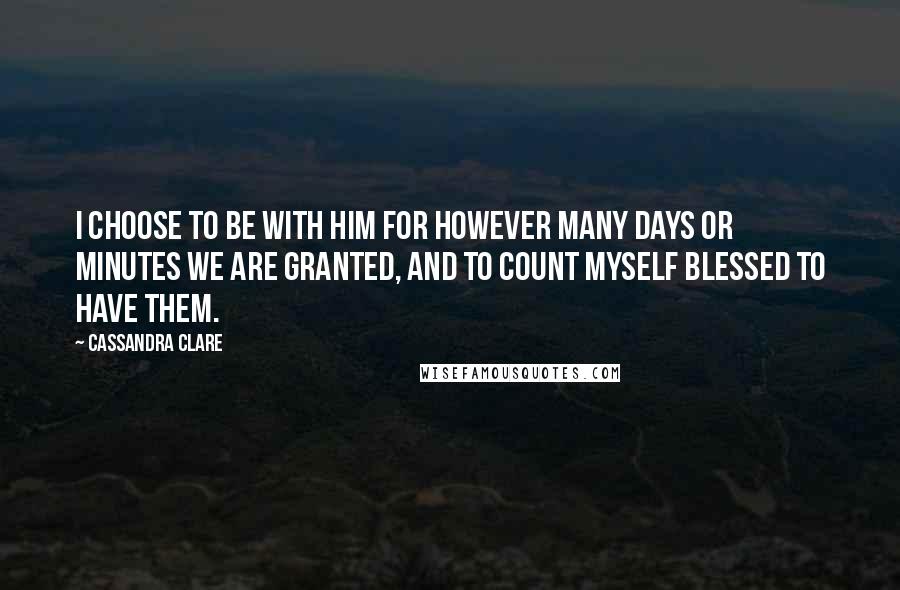 Cassandra Clare Quotes: I choose to be with him for however many days or minutes we are granted, and to count myself blessed to have them.