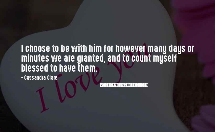 Cassandra Clare Quotes: I choose to be with him for however many days or minutes we are granted, and to count myself blessed to have them.