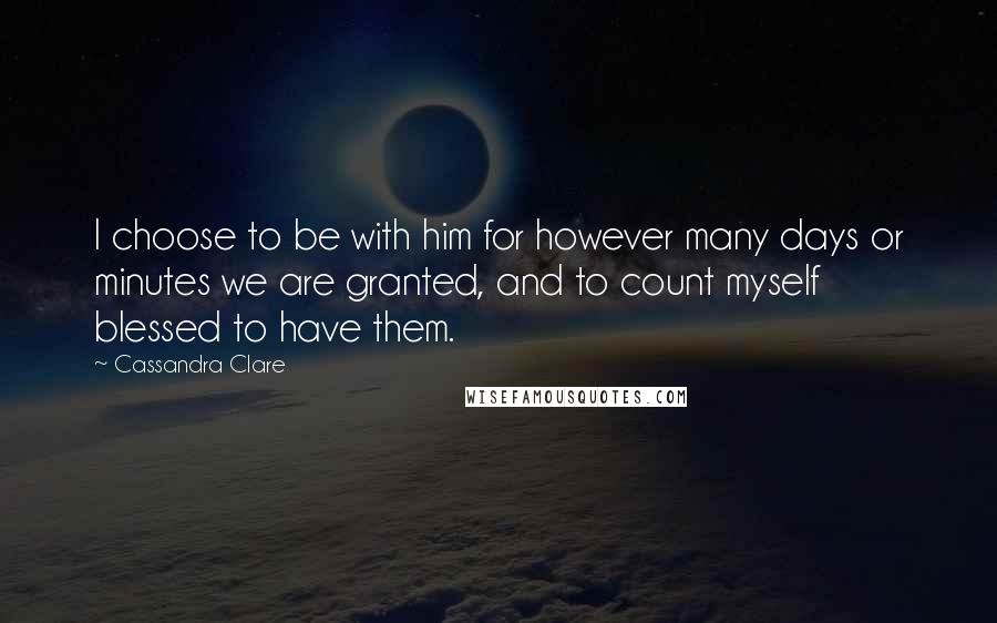 Cassandra Clare Quotes: I choose to be with him for however many days or minutes we are granted, and to count myself blessed to have them.