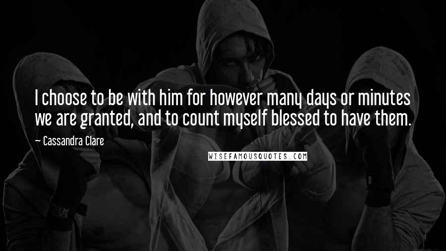 Cassandra Clare Quotes: I choose to be with him for however many days or minutes we are granted, and to count myself blessed to have them.