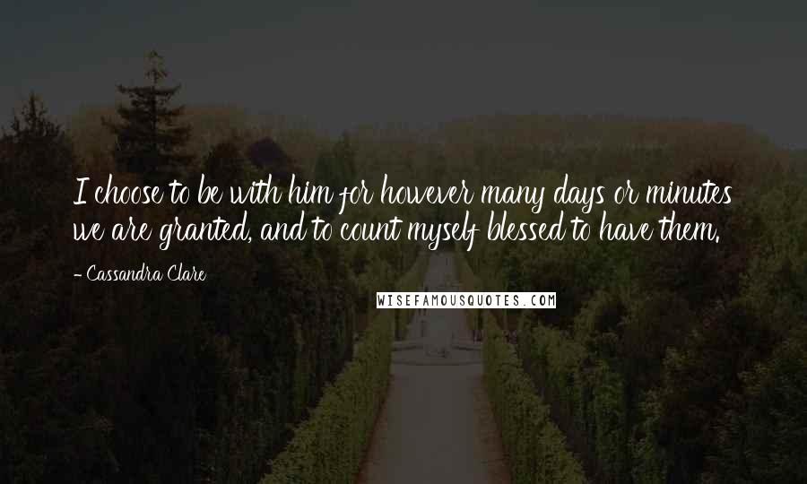 Cassandra Clare Quotes: I choose to be with him for however many days or minutes we are granted, and to count myself blessed to have them.