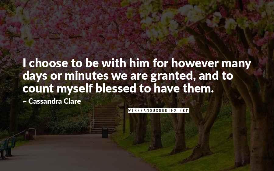 Cassandra Clare Quotes: I choose to be with him for however many days or minutes we are granted, and to count myself blessed to have them.