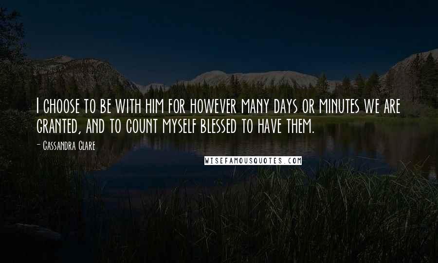 Cassandra Clare Quotes: I choose to be with him for however many days or minutes we are granted, and to count myself blessed to have them.