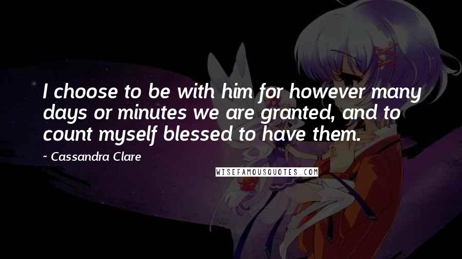 Cassandra Clare Quotes: I choose to be with him for however many days or minutes we are granted, and to count myself blessed to have them.