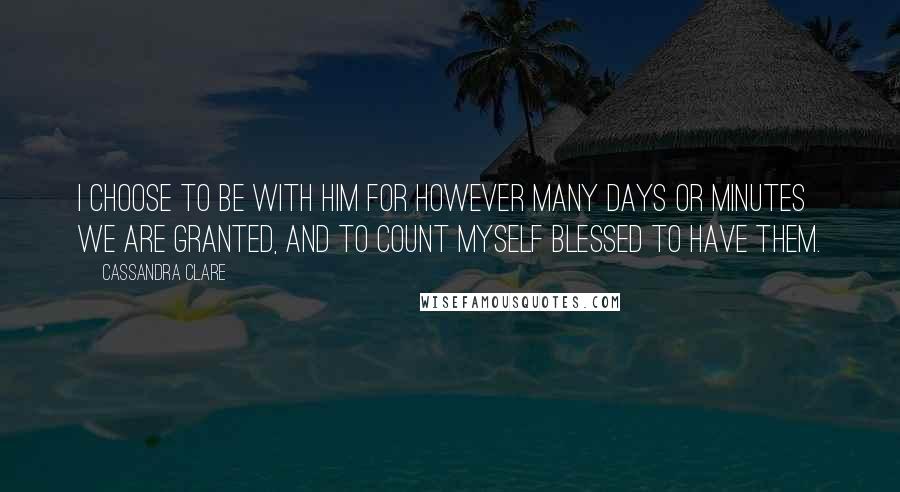 Cassandra Clare Quotes: I choose to be with him for however many days or minutes we are granted, and to count myself blessed to have them.