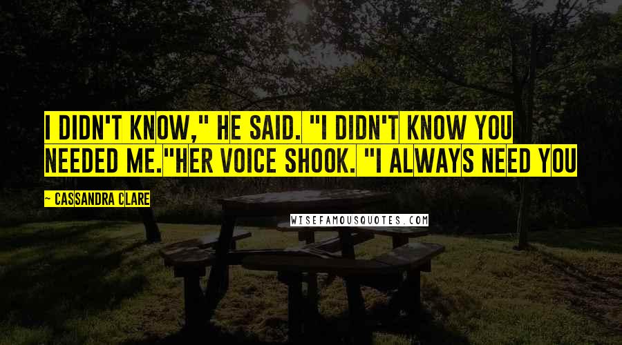 Cassandra Clare Quotes: I didn't know," he said. "I didn't know you needed me."Her voice shook. "I always need you