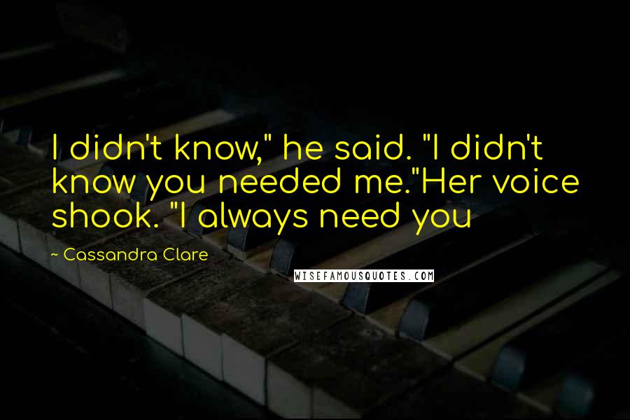 Cassandra Clare Quotes: I didn't know," he said. "I didn't know you needed me."Her voice shook. "I always need you