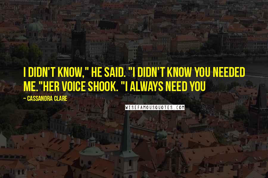 Cassandra Clare Quotes: I didn't know," he said. "I didn't know you needed me."Her voice shook. "I always need you