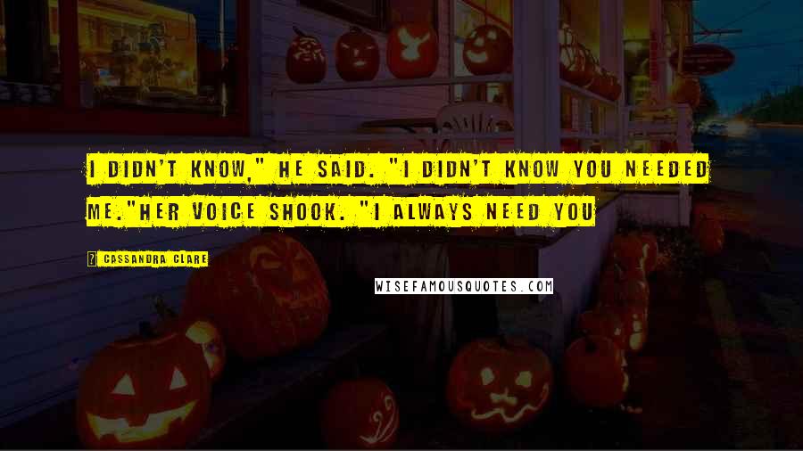 Cassandra Clare Quotes: I didn't know," he said. "I didn't know you needed me."Her voice shook. "I always need you