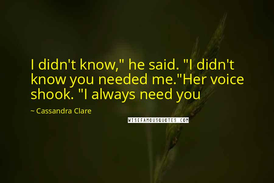 Cassandra Clare Quotes: I didn't know," he said. "I didn't know you needed me."Her voice shook. "I always need you