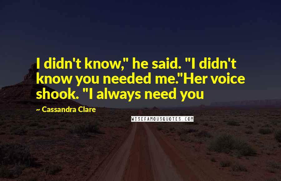 Cassandra Clare Quotes: I didn't know," he said. "I didn't know you needed me."Her voice shook. "I always need you