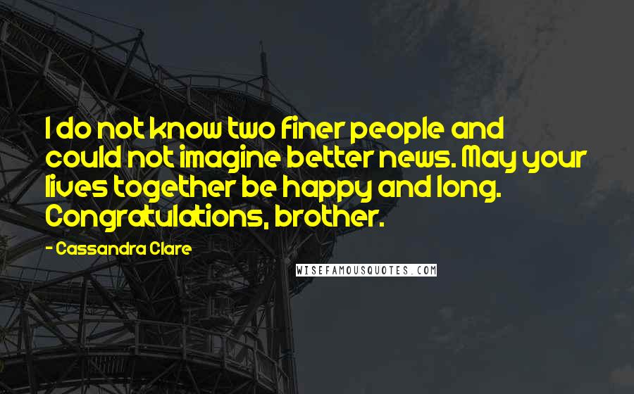 Cassandra Clare Quotes: I do not know two finer people and could not imagine better news. May your lives together be happy and long. Congratulations, brother.