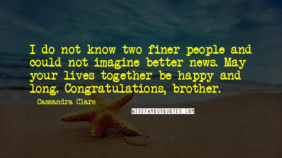 Cassandra Clare Quotes: I do not know two finer people and could not imagine better news. May your lives together be happy and long. Congratulations, brother.