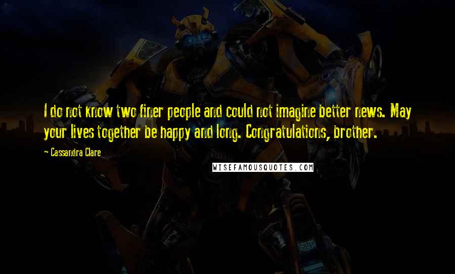 Cassandra Clare Quotes: I do not know two finer people and could not imagine better news. May your lives together be happy and long. Congratulations, brother.