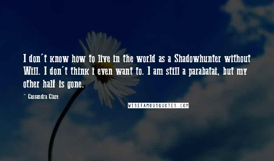 Cassandra Clare Quotes: I don't know how to live in the world as a Shadowhunter without Will. I don't think i even want to. I am still a parabatai, but my other half is gone.