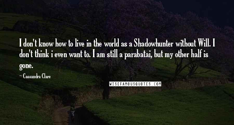 Cassandra Clare Quotes: I don't know how to live in the world as a Shadowhunter without Will. I don't think i even want to. I am still a parabatai, but my other half is gone.