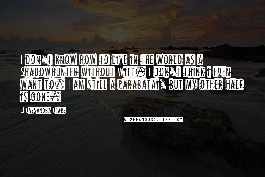 Cassandra Clare Quotes: I don't know how to live in the world as a Shadowhunter without Will. I don't think i even want to. I am still a parabatai, but my other half is gone.